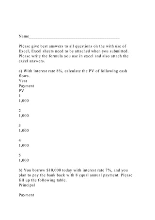 Name_________________________________________
Please give best answers to all questions on the with use of
Excel, Excel sheets need to be attached when you submitted.
Please write the formula you use in excel and also attach the
excel answers.
a) With interest rate 8%, calculate the PV of following cash
flows.
Year
Payment
PV
1
1,000
2
1,000
3
1,000
4
1,000
5
1,000
b) You borrow $10,000 today with interest rate 7%, and you
plan to pay the bank back with 8 equal annual payment. Please
fill up the following table.
Principal
Payment
 