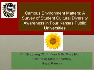 Campus Environment Matters: A
Survey of Student Cultural Diversity
Awareness in Four Kansas Public
Universities
Dr. Qingjiang (Q. J. ) Yao & Dr. Mary Martin
Fort Hays State University
Hays, Kansas
 