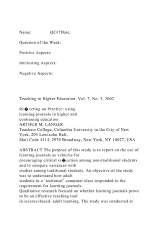 Name: QC#7Date:
Question of the Week:
Positive Aspects:
Interesting Aspects:
Negative Aspects:
Teaching in Higher Education, Vol. 7, No. 3, 2002
Re� ecting on Practice: using
learning journals in higher and
continuing education
ARTHUR M. LANGER
Teachers College, Columbia University in the City of New
York, 203 Lewisohn Hall,
Mail Code 4114, 2970 Broadway, New York, NY 10027, USA
ABSTRACT The purpose of this study is to report on the use of
learning journals as vehicles for
encouraging critical re� ection among non-traditional students
and to compare variances with
studies among traditional students. An objective of the study
was to understand how adult
students in a ‘technical’ computer class responded to the
requirement for learning journals.
Qualitative research focused on whether learning journals prove
to be an effective teaching tool
in science-based, adult learning. The study was conducted at
 