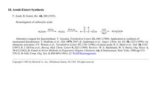 10. Arndt-Eistert Synthesis
F. Arndt, B. Eistert, Ber. 68, 200 (1935).
Homologation of carboxylic acids:
Alternative reagent for diazomethane: T. Aoyama, Tetrahedron Letters 21, 4461 (1980). Application to synthesis of
unsaturated diazoketones: T. Hudlicky et al., ibid. 1979, 2667; K. Gademann et al., Angew. Chem. Int. Ed. 38, 1223 (1999); via
ultrasonic activation: J-Y. Winum et al., Tetrahedron Letters 37, 1781 (1996); of amino acids: R. E. Marti et al., ibid. 38, 6145
(1997); R. J. DeVita et al., Bioorg. Med. Chem. Letters 9, 2621 (1999). Reviews: W. E. Bachmann, W. S. Struve, Org. React. 1,
38-62 (1942); B. Eistert in Newer Methods in Preparative Organic Chemistry vol. 1 (Interscience, New York, 1948) pp 513-
570; G. B. Gill, Comp. Org. Syn. 3, 888-889 (1991). Cf. Wolff Rearrangement.
Copyright © 2001 by Merck & Co., Inc., Whitehouse Station, NJ, USA. All rights reserved.
 