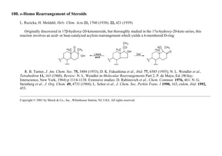100. D-Homo Rearrangement of Steroids
L. Ruzicka, H. Meldahl, Helv. Chim. Acta 21, 1760 (1938); 22, 421 (1939).
Originally discovered in 17β-hydroxy-20-ketosteroids, but thoroughly studied in the 17α-hydroxy-20-keto series, this
reaction involves an acid- or base-catalyzed acyloin rearrangement which yields a 6-membered D-ring:
R. B. Turner, J. Am. Chem. Soc. 75, 3484 (1953); D. K. Fukushima et al., ibid. 77, 6585 (1955); N. L. Wendler et al.,
Tetrahedron 11, 163 (1960). Review: N. L. Wendler in Molecular Rearrangements Part 2, P. de Mayo, Ed. (Wiley-
Interscience, New York, 1964) p 1114-1138. Extensive studies: D. Rabinovich et al., Chem. Commun. 1976, 461; N. G.
Steinberg et al., J. Org. Chem. 49, 4731 (1984); L. Schor et al., J. Chem. Soc. Perkin Trans. 1 1990, 163; eidem, ibid. 1992,
453.
Copyright © 2001 by Merck & Co., Inc., Whitehouse Station, NJ, USA. All rights reserved.
 