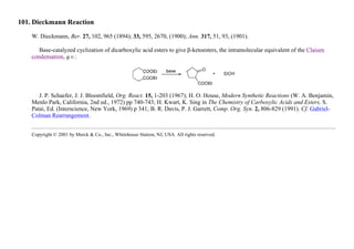 101. Dieckmann Reaction
W. Dieckmann, Ber. 27, 102, 965 (1894); 33, 595, 2670, (1900); Ann. 317, 51, 93, (1901).
Base-catalyzed cyclization of dicarboxylic acid esters to give β-ketoesters, the intramolecular equivalent of the Claisen
condensation, q.v.:
J. P. Schaefer, J. J. Bloomfield, Org. React. 15, 1-203 (1967); H. O. House, Modern Synthetic Reactions (W. A. Benjamin,
Menlo Park, California, 2nd ed., 1972) pp 740-743; H. Kwart, K. Sing in The Chemistry of Carboxylic Acids and Esters, S.
Patai, Ed. (Interscience, New York, 1969) p 341; B. R. Davis, P. J. Garrett, Comp. Org. Syn. 2, 806-829 (1991). Cf. Gabriel-
Colman Rearrangement.
Copyright © 2001 by Merck & Co., Inc., Whitehouse Station, NJ, USA. All rights reserved.
 