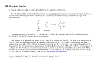 102. Diels-Alder Reaction
O. Diels, K. Alder, Ann. 460, 98 (1928); 470, 62 (1929); Ber. 62, 2081, 2087 (1929).
The 1,4-addition of the double bond of a dienophile to a conjugated diene to generate a six-membered ring, such that up to
four new stereocenters may be created simultaneously. The [4+2]-cycloaddition usually occurs with high regio- and
stereoselectivity:
Heteroatomic analogs of the diene (e.g., CHR=CR-CR=O, O=CR-CR=O, and RN=CR-CR=NR) and dienophile (e.g.,
RN=NR, R2C=NR, and RN=O) may also serve as reactants.
Early reviews: M. C. Kloetzel, Org. React. 4, 1-59 (1948); H. L. Holmes ibid. 60-173; L. W. Butz, A. W. Rytina, ibid. 5,
136-192 (1949). Intermolecular reactions: W. Oppolzer, Comp. Org. Syn. 5, 315-399 (1991). Intramolecular reactions: E.
Ciganek, Org. React. 32, 1-374 (1984); W. R. Rousch, Comp. Org. Syn. 5, 513-550 (1991). Use of heterodienophiles: S. M.
Weinreb, ibid. 401-449. Use of nitroso dienophiles: J. Streith, A. DeFoin, Synthesis 1994, 1107-1117. Use of heterodienes: D.
L. Boger, ibid, 451-512. Review of diastereoselectivity: J. M. Coxon et al., “Diastereofacial Selectivity in the Diels-Alder
Reaction” in Advances in Detailed Reaction Mechanisms 3, 131-166 (1994); T. Oh, M. Reilly, Org. Prep. Proceed. Int. 26,
131-158 (1994); H. Waldmann, Synthesis 1994, 535-551. Cf. Wagner-Jauregg Reaction.
Copyright © 2001 by Merck & Co., Inc., Whitehouse Station, NJ, USA. All rights reserved.
 