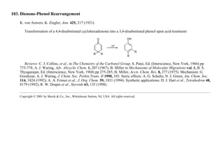 103. Dienone-Phenol Rearrangement
K. von Auwers, K. Ziegler, Ann. 425, 217 (1921).
Transformation of a 4,4-disubstituted cyclohexadienone into a 3,4-disubstituted phenol upon acid treatment:
Reviews: C. J. Collins, et al., in The Chemistry of the Carbonyl Group, S. Patai, Ed. (Interscience, New York, 1966) pp
775-778; A. J. Waring, Adv. Alicyclic Chem. 1, 207 (1967); B. Miller in Mechanisms of Molecular Migrations vol. 1, B. S.
Thyagarajan, Ed. (Interscience, New York, 1968) pp 275-285; B. Miller, Accts. Chem. Res. 8, 277 (1975). Mechanism: G.
Goodyear, A. J. Waring, J. Chem. Soc. Perkin Trans. II 1990, 103. Steric effects: A. G. Schultz, N. J. Green, Am. Chem. Soc.
114, 1824 (1992); A. A. Frimer et al., J. Org. Chem. 59, 1831 (1994). Synthetic applications: D. J. Hart et al., Tetrahedron 48,
8179 (1992); R. W. Draper et al., Steroids 63, 135 (1998).
Copyright © 2001 by Merck & Co., Inc., Whitehouse Station, NJ, USA. All rights reserved.
 