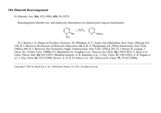 104. Dimroth Rearrangement
O. Dimroth, Ann. 364, 183 (1909); 459, 39 (1927).
Rearrangement whereby exo- and endocyclic heteroatoms on a heterocyclic ring are translocated:
D. J. Brown, J. S. Harper in Pteridine Chemistry, W. Pfleiderer, E. C. Taylor, Ed. (Macmillan, New York, 1964) pp 219-
230; D. J. Brown in Mechanisms of Molecular Migrations vol. 1, B. S. Thyagarajan, Ed. (Wiley-Interscience, New York,
1968) p 209; D. J. Brown in The Pyrimidines Suppl. I (Interscience, New York, 1970) p 287; D. J. Brown, K. Lenega, J.
Chem. Soc. Perkin Trans. I 1974, 372. Mechanism: K. Vaughan et al., Heterocyclic Chem. 28, 1709 (1991); T. Itaya et al.,
Chem. Pharm. Bull. 45, 832 (1997). Modified reaction: A. R. Katritzky et al., J. Org. Chem. 57, 190 (1992); A. R. Pagano et
al., J. Org. Chem. 63, 3213 (1998). Review: E. S. H. El Ashry et al., Adv. Heterocyclic Chem. 75, 79-167 (2000).
Copyright © 2001 by Merck & Co., Inc., Whitehouse Station, NJ, USA. All rights reserved.
 
