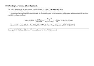 107. Doering-LaFlamme Allene Synthesis
W. von E. Doering, P. M. LaFlamme, Tetrahedron 2, 75 (1958); US 2933544 (1960).
Treatment of an olefin with bromoform and an alkoxide to yield the 1,1-dibromocyclopropane which reacts with an active
metal to produce an allene:
Reviews: M. Murray, Houben-Weyl 5/2a, 985 (1977); V. Nair, Comp. Org. Syn. 4, 1009-1012 (1991).
Copyright © 2001 by Merck & Co., Inc., Whitehouse Station, NJ, USA. All rights reserved.
 