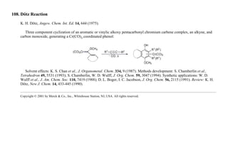 108. Dötz Reaction
K. H. Dötz, Angew. Chem. Int. Ed. 14, 644 (1975).
Three component cyclization of an aromatic or vinylic alkoxy pentacarbonyl chromium carbene complex, an alkyne, and
carbon monoxide, generating a Cr(CO)3 coordinated phenol:
Solvent effects: K. S. Chan et al., J. Organometal. Chem. 334, 9 (1987). Methods development: S. Chamberlin et al.,
Tetrahedron 49, 5531 (1993); S. Chamberlin, W. D. Wulff, J. Org. Chem. 59, 3047 (1994). Synthetic applications: W. D.
Wulff et al., J. Am. Chem. Soc. 110, 7419 (1988); D. L. Boger, I. C. Jacobson, J. Org. Chem. 56, 2115 (1991). Review: K. H.
Dötz, New J. Chem. 14, 433-445 (1990).
Copyright © 2001 by Merck & Co., Inc., Whitehouse Station, NJ, USA. All rights reserved.
 