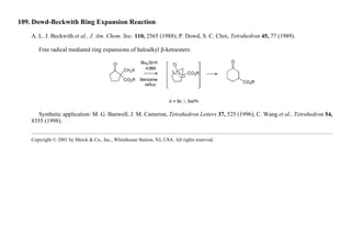 109. Dowd-Beckwith Ring Expansion Reaction
A. L. J. Beckwith et al., J. Am. Chem. Soc. 110, 2565 (1988); P. Dowd, S. C. Choi, Tetrahedron 45, 77 (1989).
Free radical mediated ring expansions of haloalkyl β-ketoesters:
Synthetic application: M. G. Banwell, J. M. Cameron, Tetrahedron Letters 37, 525 (1996); C. Wang et al., Tetrahedron 54,
8355 (1998).
Copyright © 2001 by Merck & Co., Inc., Whitehouse Station, NJ, USA. All rights reserved.
 