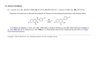 11. Auwers Synthesis
K. v. Auwers et al., Ber. 41, 4233 (1908); 48, 85 (1915); 49, 809 (1916); K. v. Auwers, P. Pohl, Ann. 405, 243 (1914).
Expansion of coumarones to flavonols by treatment of 2-bromo-2-(α-bromobenzyl)coumarones with alcoholic alkali:
T. H. Minton, H. Stephen, J. Chem. Soc. 121, 1598 (1922); J. Kalff, R. Robinson, ibid. 127, 1968 (1925); B. H. Ingham et
al., ibid. 1931, 895; B. G. Acharya et al., ibid. 1940, 817; S. Wawzonek, Heterocyclic Compounds 2, 245 (1951). Cf. Algar-
Flynn-Oyamada Reaction.
Copyright © 2001 by Merck & Co., Inc., Whitehouse Station, NJ, USA. All rights reserved.
 