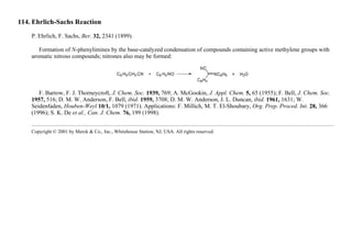 114. Ehrlich-Sachs Reaction
P. Ehrlich, F. Sachs, Ber. 32, 2341 (1899).
Formation of N-phenylimines by the base-catalyzed condensation of compounds containing active methylene groups with
aromatic nitroso compounds; nitrones also may be formed:
F. Barrow, F. J. Thorneycroft, J. Chem. Soc. 1939, 769; A. McGookin, J. Appl. Chem. 5, 65 (1955); F. Bell, J. Chem. Soc.
1957, 516; D. M. W. Anderson, F. Bell, ibid. 1959, 3708; D. M. W. Anderson, J. L. Duncan, ibid. 1961, 1631; W.
Seidenfaden, Houben-Weyl 10/1, 1079 (1971). Applications: F. Millich, M. T. El-Shoubary, Org. Prep. Proced. Int. 28, 366
(1996); S. K. De et al., Can. J. Chem. 76, 199 (1998).
Copyright © 2001 by Merck & Co., Inc., Whitehouse Station, NJ, USA. All rights reserved.
 