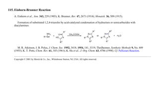 115. Einhorn-Brunner Reaction
A. Einhorn et al., Ann. 343, 229 (1905); K. Brunner, Ber. 47, 2671 (1914); Monatsh. 36, 509 (1915).
Formation of substituted 1,2,4-triazoles by acid-catalyzed condensation of hydrazines or semicarbazides with
diacylamines:
M. R. Atkinson, J. B. Polya, J. Chem. Soc. 1952, 3418; 1954, 141, 3319; Theilheimer, Synthetic Methods 9, No. 449
(1955); K. T. Potts, Chem. Rev. 61, 103 (1961); K. Hu et al., J. Org. Chem. 63, 4786 (1998). Cf. Pellizzari Reaction.
Copyright © 2001 by Merck & Co., Inc., Whitehouse Station, NJ, USA. All rights reserved.
 