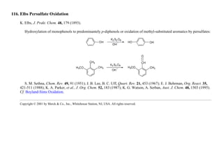 116. Elbs Persulfate Oxidation
K. Elbs, J. Prakt. Chem. 48, 179 (1893).
Hydroxylation of monophenols to predominantely p-diphenols or oxidation of methyl-substituted aromatics by persulfates:
S. M. Sethna, Chem. Rev. 49, 91 (1951); J. B. Lee, B. C. Uff, Quart. Rev. 21, 453 (1967); E. J. Behrman, Org. React. 35,
421-511 (1988); K. A. Parker, et al., J. Org. Chem. 52, 183 (1987); K. G. Watson, A. Serban, Aust. J. Chem. 48, 1503 (1995).
Cf. Boyland-Sims Oxidation.
Copyright © 2001 by Merck & Co., Inc., Whitehouse Station, NJ, USA. All rights reserved.
 