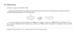 117. Elbs Reaction
K. Elbs, E. Larsen, Ber. 17, 2847 (1884).
Formation of polyaromatics (eg. anthracene) by intramolecular condensation of diaryl ketones containing a methyl or
methylene substituent adjacent to the carbonyl group:
L. F. Fieser, Org. React. 1, 129 (1942); G. N. Badger, B. J. Christie, J. Chem. Soc. 1956, 3435; N. P. Buu-Hoi, D. Lavit,
Rec. Trav. Chim. 76, 419 (1957); Cl. Marie et al., J. Chem. Soc. 1971, 431; M. S. Newman, V. K. Khanna, J. Org. Chem. 45,
4507 (1980).
Copyright © 2001 by Merck & Co., Inc., Whitehouse Station, NJ, USA. All rights reserved.
 