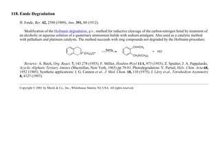 118. Emde Degradation
H. Emde, Ber. 42, 2590 (1909); Ann. 391, 88 (1912).
Modification of the Hofmann degradation, q.v., method for reductive cleavage of the carbon-nitrogen bond by treatment of
an alcoholic or aqueous solution of a quaternary ammonium halide with sodium amalgam. Also used as a catalytic method
with palladium and platinum catalysts. The method succeeds with ring compounds not degraded by the Hofmann procedure:
Reviews: A. Birch, Org. React. 7, 143 278 (1953); F. Möller, Houben-Weyl 11/1, 973 (1955); Z. Spialter, J. A. Pappalardo,
Acyclic Aliphatic Tertiary Amines (Macmillan, New York, 1965) pp 79-81. Photodegradation: V. Partail, Helv. Chim. Acta 68,
1952 (1985). Synthetic applications: J. G. Cannon et al., J. Med. Chem. 18, 110 (1975); J. Lévy et al., Tetrahedron Asymmetry
8, 4127 (1997).
Copyright © 2001 by Merck & Co., Inc., Whitehouse Station, NJ, USA. All rights reserved.
 