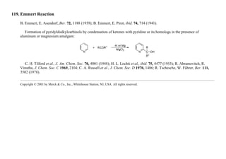 119. Emmert Reaction
B. Emmert, E. Asendorf, Ber. 72, 1188 (1939); B. Emmert, E. Pirot, ibid. 74, 714 (1941).
Formation of pyridyldialkylcarbinols by condensation of ketones with pyridine or its homologs in the presence of
aluminum or magnesium amalgam:
C. H. Tilford et al., J. Am. Chem. Soc. 70, 4001 (1948); H. L. Lochti et al., ibid. 75, 4477 (1953); R. Abramovitch, R.
Vinutha, J. Chem. Soc. C 1969, 2104; C. A. Russell et al., J. Chem. Soc. D 1970, 1406; R. Tschesche, W. Führer, Ber. 111,
3502 (1978).
Copyright © 2001 by Merck & Co., Inc., Whitehouse Station, NJ, USA. All rights reserved.
 