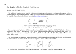 120.
Ene Reaction (Alder-Ene Reaction); Conia Reaction
K. Alder et al., Ber. 76, 27 (1943).
The addition of an alkene having an allylic hydrogen (ene) to a compound containing a multiple bond (enophile) to form a
new bond between two unsaturated termini, with an allylic shift of the ene double bond, and transfer of the allylic hydrogen to
the enophile. The mechanism is related to that of the Diels-Alder reaction, q.v.:
Lewis acid-promoted cyclization of 5-hexenals: J. A. Marshall, Chemtracts-Org. Chem. 5, 1-7 (1992). Review of alkenes
as enophiles: B. B. Snider, Comp. Org. Syn. 5, 1-27 (1991). Review of carbonyl compounds as enophiles: idem, ibid. 2, 527-
561; in conjunction with asymmetric synthesis: K. Mikami, M. Shimizu, Chem. Rev. 92, 1021-1050 (1992); K. Mikami et al.,
Synlett 1992, 255-265.
The intramolecular Ene reaction of unsaturated ketones, in which the carbonyl functionality serves as the ene component,
via its tautomer, and the olefinic moiety serves as the enophile, is known as the Conia reaction:
F. Rouessac et al., Tetrahedron Letters 1965, 3319. Review: J. M. Conia, P. Le Perchec, Synthesis 1975, 1-19.
 
