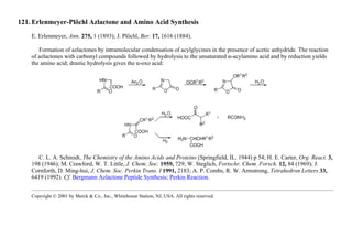 121. Erlenmeyer-Plöchl Azlactone and Amino Acid Synthesis
E. Erlenmeyer, Ann. 275, 1 (1893); J. Plöchl, Ber. 17, 1616 (1884).
Formation of azlactones by intramolecular condensation of acylglycines in the presence of acetic anhydride. The reaction
of azlactones with carbonyl compounds followed by hydrolysis to the unsaturated α-acylamino acid and by reduction yields
the amino acid; drastic hydrolysis gives the α-oxo acid:
C. L. A. Schmidt, The Chemistry of the Amino Acids and Proteins (Springfield, IL, 1944) p 54; H. E. Carter, Org. React. 3,
198 (1946); M. Crawford, W. T. Little, J. Chem. Soc. 1959, 729; W. Steglich, Fortschr. Chem. Forsch. 12, 84 (1969); J.
Cornforth, D. Ming-hui, J. Chem. Soc. Perkin Trans. I 1991, 2183; A. P. Combs, R. W. Armstrong, Tetrahedron Letters 33,
6419 (1992). Cf. Bergmann Azlactone Peptide Synthesis; Perkin Reaction.
Copyright © 2001 by Merck & Co., Inc., Whitehouse Station, NJ, USA. All rights reserved.
 