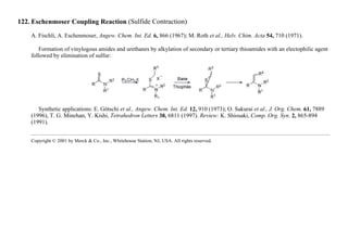 122. Eschenmoser Coupling Reaction (Sulfide Contraction)
A. Fischli, A. Eschenmoser, Angew. Chem. Int. Ed. 6, 866 (1967); M. Roth et al., Helv. Chim. Acta 54, 710 (1971).
Formation of vinylogous amides and urethanes by alkylation of secondary or tertiary thioamides with an electophilic agent
followed by elimination of sulfur:
Synthetic applications: E. Götschi et al., Angew. Chem. Int. Ed. 12, 910 (1973); O. Sakurai et al., J. Org. Chem. 61, 7889
(1996), T. G. Minehan, Y. Kishi, Tetrahedron Letters 38, 6811 (1997). Review: K. Shiosaki, Comp. Org. Syn. 2, 865-894
(1991).
Copyright © 2001 by Merck & Co., Inc., Whitehouse Station, NJ, USA. All rights reserved.
 