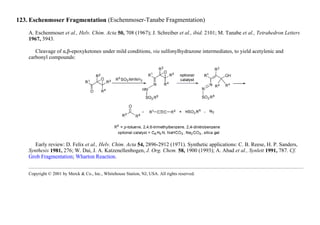 123. Eschenmoser Fragmentation (Eschenmoser-Tanabe Fragmentation)
A. Eschenmoser et al., Helv. Chim. Acta 50, 708 (1967); J. Schreiber et al., ibid. 2101; M. Tanabe et al., Tetrahedron Letters
1967, 3943.
Cleavage of α,β-epoxyketones under mild conditions, via sulfonylhydrazone intermediates, to yield acetylenic and
carbonyl compounds:
Early review: D. Felix et al., Helv. Chim. Acta 54, 2896-2912 (1971). Synthetic applications: C. B. Reese, H. P. Sanders,
Synthesis 1981, 276; W. Dai, J. A. Katzenellenbogen, J. Org. Chem. 58, 1900 (1993); A. Abad et al., Synlett 1991, 787. Cf.
Grob Fragmentation; Wharton Reaction.
Copyright © 2001 by Merck & Co., Inc., Whitehouse Station, NJ, USA. All rights reserved.
 