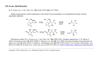 125. Evans Aldol Reaction
D. A. Evans et al., J. Am. Chem. Soc. 101, 6120 (1979); 103, 2127 (1981).
Highly enantioselective aldol condensation of the chiral N-acyl-oxazolidone via its dibutylboryl enolate with the
appropriate aldehyde:
Mechanistic studies: D. A. Evans et al., J. Am. Chem. Soc. 103, 3099 (1981). Synthetic applications: C. W. Phoon, C.
Abell, Tetrahedron Letters 39, 2655 (1998); C. Pearson et al., ibid. 40, 411 (1999). Inversion of product stereochemistry: K.
Iseki et al., ibid. 34, 8147 (1993); T. Gabriel, L. Wessjohann, ibid. 38, 4387 (1997). Review: D. A. Evans, Aldrichchim. Acta
15, 23-32 (1982); B. M. Kim et al., Comp. Org. Syn. 2, 239-275 (1991). Cf. Aldol Condensation, Mukaiyama Aldol Reaction.
Copyright © 2001 by Merck & Co., Inc., Whitehouse Station, NJ, USA. All rights reserved.
 