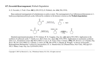 127. Favorskii Rearrangement; Wallach Degradation
A. E. Favorskii, J. Prakt. Chem. 88(2), 658 (1913); O. Wallach, Ann. 414, 296 (1918).
Base-catalyzed rearrangement of α-haloketones to acids or esters. The rearrangement of α,α′-dibromocyclohexanones to 1-
hydroxycyclopentanecarboxylic acids, followed by oxidation to the ketones is known as the Wallach degradation:
Detailed experimental procedure: D. W. Goheen, W. R. Vaughan, Org. Syn. coll. vol. 4, 594 (1963). Application to the
synthesis of carboxylic acids: T. Satoh et al., Bull. Chem. Soc. Japan 66, 2339 (1993). Applications to asymmetric synthesis:
idem et al., Tetrahedron Letters 34, 4823 (1993); E. Lee, C. H. Yoon, Chem. Commun. 1994, 479. Reviews: A. S. Kende, Org.
React. 11, 261-316 (1960); P. J. Chenier, J. Chem. Ed. 55, 286 (1978); A. Baretta, B. Waegill, “A Survey of Favorskii
Rearrangement Mechanisms” in Reactive Intermediates, R. A. Abramovitch, Ed. (Plenum Press, New York, 1982) pp 527-
585; J. Mann, Comp. Org. Syn. 3, 839-859 (1991).
Copyright © 2001 by Merck & Co., Inc., Whitehouse Station, NJ, USA. All rights reserved.
 