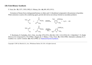 128. Feist-Bénary Synthesis
F. Feist, Ber. 35, 1537, 1545 (1902); E. Bénary, Ber. 44, 489, 493 (1911).
Formation of furans from α-halogenated ketones or ethers and 1,3-dicarbonyl compounds in the presence of pyridine.
When ammonia is used as the condensing agent, pyrrole derivatives are always formed as secondary products:
T. Reichstein, H. Zschokke, Helv. Chim. Acta 14, 1270 (1931); 15, 268, 1105, 1112 (1932); R. C. Elderfield, T. N. Dodd,
Heterocyclic Compounds 1, 132 (1950); J. Kagan, K. C. Mattes, J. Org. Chem. 45, 1524 (1980). Alternative substrate: R. C.
Cambie et al., Synth. Commun. 20, 1923 (1990). Cf. Hantzsch Pyrrole Synthesis.
Copyright © 2001 by Merck & Co., Inc., Whitehouse Station, NJ, USA. All rights reserved.
 