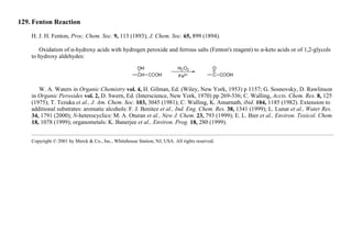 129. Fenton Reaction
H. J. H. Fenton, Proc. Chem. Soc. 9, 113 (1893); J. Chem. Soc. 65, 899 (1894).
Oxidation of α-hydroxy acids with hydrogen peroxide and ferrous salts (Fenton's reagent) to α-keto acids or of 1,2-glycols
to hydroxy aldehydes:
W. A. Waters in Organic Chemistry vol. 4, H. Gilman, Ed. (Wiley, New York, 1953) p 1157; G. Sosnovsky, D. Rawlinson
in Organic Peroxides vol. 2, D. Swern, Ed. (Interscience, New York, 1970) pp 269-336; C. Walling, Accts. Chem. Res. 8, 125
(1975); T. Tezuka et al., J. Am. Chem. Soc. 103, 3045 (1981); C. Walling, K. Amarnath, ibid. 104, 1185 (1982). Extension to
additional substrates: aromatic alcohols: F. J. Benitez et al., Ind. Eng. Chem. Res. 38, 1341 (1999); L. Lunar et al., Water Res.
34, 1791 (2000); N-heterocyclics: M. A. Oturan et al., New J. Chem. 23, 793 (1999); E. L. Bier et al., Environ. Toxicol. Chem.
18, 1078 (1999); organometals: K. Banerjee et al., Environ. Prog. 18, 280 (1999).
Copyright © 2001 by Merck & Co., Inc., Whitehouse Station, NJ, USA. All rights reserved.
 
