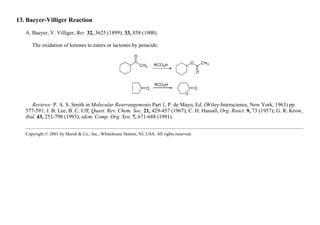 13. Baeyer-Villiger Reaction
A. Baeyer, V. Villiger, Ber. 32, 3625 (1899); 33, 858 (1900).
The oxidation of ketones to esters or lactones by peracids:
Reviews: P. A. S. Smith in Molecular Rearrangements Part 1, P. de Mayo, Ed. (Wiley-Interscience, New York, 1963) pp
577-591; J. B. Lee, B. C. Uff, Quart. Rev. Chem. Soc. 21, 429-457 (1967); C. H. Hassall, Org. React. 9, 73 (1957); G. R. Krow,
ibid. 43, 251-798 (1993); idem, Comp. Org. Syn. 7, 671-688 (1991).
Copyright © 2001 by Merck & Co., Inc., Whitehouse Station, NJ, USA. All rights reserved.
 
