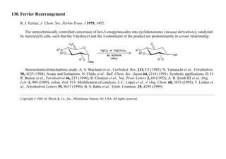 130. Ferrier Rearrangement
R. J. Ferrier, J. Chem. Soc. Perkin Trans. I 1979, 1455.
The stereochemically controlled conversion of hex-5-enopyranosides into cyclohexanones (inosose derivatives), catalyzed
by mercury(II) salts, such that the 5-hydroxyl and the 3-substituent of the product are predominantly in a trans relationship:
Stereochemical/mechanistic study: A. S. Machado et al., Carbohyd. Res. 233, C5 (1992); N. Yamauchi et al., Tetrahedron
50, 4125 (1994). Scope and limitations: N. Chida et al., Bull. Chem. Soc. Japan 64, 2118 (1991). Synthetic applications: D. H.
R. Barton et al., Tetrahedron 46, 215 (1990); R. Chretien et al., Nat. Prod. Letters 2, 69 (1993); A. B. Smith III et al., Org.
Lett. 1, 909 (1999); eidem, ibid. 913. Modification of catalysis: J. C. López et al., J. Org. Chem. 60, 3851 (1995); T. Linker et
al., Tetrahedron Letters 39, 9637 (1998); B. S. Babu et al., Synth. Commun. 29, 4299 (1999).
Copyright © 2001 by Merck & Co., Inc., Whitehouse Station, NJ, USA. All rights reserved.
 