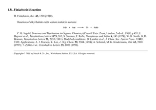 131. Finkelstein Reaction
H. Finkelstein, Ber. 43, 1528 (1910).
Reaction of alkyl halides with sodium iodide in acetone:
C. K. Ingold, Structure and Mechanism in Organic Chemistry (Cornell Univ. Press, London, 2nd ed., 1969) p 435; J.
Hayami et al., Tetrahedron Letters 1973, 385; S. Samaan, F. Rolla, Phosphorus and Sulfur 4, 145 (1978); W. B. Smith, G. D.
Branum, Tetrahedron Letters 22, 2055 (1981). Modified conditions: D. Landini et al., J. Chem. Soc. Perkin Trans. I 1992,
2309. Applications: A. J. Pearson, K. Lee, J. Org. Chem. 59, 2304 (1994); A. Schmidt, M. K. Kindermann, ibid. 62, 3910
(1997); T. Zoller et al., Tetrahedron Letters 39, 8089 (1998).
Copyright © 2001 by Merck & Co., Inc., Whitehouse Station, NJ, USA. All rights reserved.
 