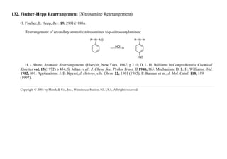 132. Fischer-Hepp Rearrangement (Nitrosamine Rearrangement)
O. Fischer, E. Hepp, Ber. 19, 2991 (1886).
Rearrangement of secondary aromatic nitrosamines to p-nitrosoarylamines:
H. J. Shine, Aromatic Rearrangements (Elsevier, New York, 1967) p 231; D. L. H. Williams in Comprehensive Chemical
Kinetics vol. 13 (1972) p 454; S. Johan et al., J. Chem. Soc. Perkin Trans. II 1980, 165. Mechanism: D. L. H. Williams, ibid.
1982, 801. Applications: J. B. Kyziol, J. Heterocyclic Chem. 22, 1301 (1985); P. Kannan et al., J. Mol. Catal. 118, 189
(1997).
Copyright © 2001 by Merck & Co., Inc., Whitehouse Station, NJ, USA. All rights reserved.
 