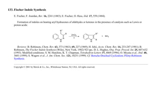 133. Fischer Indole Synthesis
E. Fischer, F. Jourdan, Ber. 16, 2241 (1883); E. Fischer, O. Hess, ibid. 17, 559 (1884).
Formation of indoles on heating aryl hydrazones of aldehydes or ketones in the presence of catalysts such as Lewis or
proton acids:
Reviews: B. Robinson, Chem. Rev. 63, 373 (1963); 69, 227 (1969); H. Ishii, Accts. Chem. Res. 14, 233-247 (1981); B.
Robinson, The Fischer Indole Synthesis (Wiley, New York, 1982) 923 pp.; D. L. Hughes, Org. Prep. Proced. Int. 25, 607-632
(1993). Modified conditions: S. M. Hutchins, K. T. Chapman, Tetrahedron Letters 37, 4869 (1996); O. Miyata et al., ibid. 40,
3601 (1999); S. Wagaw et al., J. Am. Chem. Soc. 121, 10251 (1999). Cf. Borsche-Drechsel Cyclization; Piloty-Robinson
Synthesis.
Copyright © 2001 by Merck & Co., Inc., Whitehouse Station, NJ, USA. All rights reserved.
 