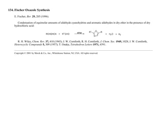 134. Fischer Oxazole Synthesis
E. Fischer, Ber. 29, 205 (1896).
Condensation of equimolar amounts of aldehyde cyanohydrins and aromatic aldehydes in dry ether in the presence of dry
hydrochloric acid:
R. H. Wiley, Chem. Rev. 37, 410 (1945); J. W. Cornforth, R. H. Cornforth, J. Chem. Soc. 1949, 1028; J. W. Cornforth,
Heterocyclic Compounds 5, 309 (1957); T. Onaka, Tetrahedron Letters 1971, 4391.
Copyright © 2001 by Merck & Co., Inc., Whitehouse Station, NJ, USA. All rights reserved.
 