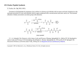 135. Fischer Peptide Synthesis
E. Fischer, Ber. 36, 2982 (1903).
Formation of polypeptides by treatment of an α-chloro or α-bromo acyl chloride with an amino acid ester, hydrolysis to the
acid and conversion to a new acid chloride which is again condensed with a second amino acid ester, and so on. The terminal
chloride is finally converted to an amino group with ammonia:
C. L. A. Schmidt, The Chemistry of the Amino Acids and Proteins (Thomas, Springfield, IL, 1944) p 257; B. Rockland in
Amino Acids and Proteins, D. M. Greenberg, Ed. (Charles C. Thomas, Springfield, IL, 1951) p 232; H. D. Springall, The
Structural Chemistry of Proteins (New York, 1954) p 24. Cf. Bergmann-Zervas Carbobenzoxy Method.
Copyright © 2001 by Merck & Co., Inc., Whitehouse Station, NJ, USA. All rights reserved.
 