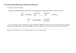 137. Fischer Phenylhydrazone and Osazone Reaction
E. Fischer, Ber. 17, 579 (1884).
Formation of phenylhydrazones and osazones by heating sugars with phenylhydrazine in dilute acetic acid:
E. G. V. Percival, Advan. Carbohyd. Chem. 3, 23 (1948); F. Micheel, Chemie der Zucker und Polysaccharide (Leipzig,
1956) p 54; W. Pigman, The Carbohydrates 1957, 452, 455; H. Simon et al., Fortschr. Chem. Forsch. 14, 451 (1970).
Copyright © 2001 by Merck & Co., Inc., Whitehouse Station, NJ, USA. All rights reserved.
 