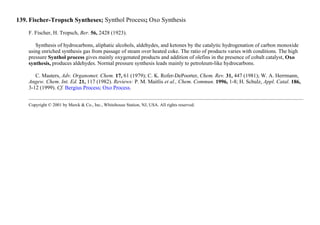 139. Fischer-Tropsch Syntheses; Synthol Process; Oxo Synthesis
F. Fischer, H. Tropsch, Ber. 56, 2428 (1923).
Synthesis of hydrocarbons, aliphatic alcohols, aldehydes, and ketones by the catalytic hydrogenation of carbon monoxide
using enriched synthesis gas from passage of steam over heated coke. The ratio of products varies with conditions. The high
pressure Synthol process gives mainly oxygenated products and addition of olefins in the presence of cobalt catalyst, Oxo
synthesis, produces aldehydes. Normal pressure synthesis leads mainly to petroleum-like hydrocarbons.
C. Masters, Adv. Organomet. Chem. 17, 61 (1979); C. K. Rofer-DePoorter, Chem. Rev. 31, 447 (1981); W. A. Herrmann,
Angew. Chem. Int. Ed. 21, 117 (1982). Reviews: P. M. Maitlis et al., Chem. Commun. 1996, 1-8; H. Schulz, Appl. Catal. 186,
3-12 (1999). Cf. Bergius Process; Oxo Process.
Copyright © 2001 by Merck & Co., Inc., Whitehouse Station, NJ, USA. All rights reserved.
 