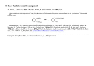 14. Baker-Venkataraman Rearrangement
W. Baker, J. Chem. Soc. 1933, 1381; H. S. Mahal, K. Venkataraman, ibid. 1934, 1767.
Base-catalyzed rearrangement of o-acyloxyketones to β-diketones, important intermediates in the synthesis of chromones
and flavones:
Gripenberg in The Chemistry of Flavonoid Compounds, Geissman, Ed. (New York, 1962) p 410. Mechanistic studies: K.
Bowden, M. Chehel-Amiran, J. Chem. Soc. Perkin Trans. II 1986, 2039. Synthetic applications: P. K. Jain et al., Synthesis
1982, 221; J. Zhu et al., Chem. Commun. 1988, 1549; A. V. Kalinin et al., Tetrahedron Letters 39, 4995 (1998); D. C. G. Pinto
et al., New J. Chem. 24, 85 (2000). Cf. Allan-Robinson Reaction; Kostanecki Acylation.
Copyright © 2001 by Merck & Co., Inc., Whitehouse Station, NJ, USA. All rights reserved.
 