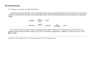 140. Flood Reaction
E. A. Flood, J. Am. Chem. Soc. 55, 1735 (1933).
Formation of trialkylsilyl halides from hexaalkyldisiloxanes using concentrated sulfuric acid in the presence of ammonium
chloride or fluoride, or by treatment of the intermediate silane sulfates with hydrogen chloride in the presence of ammonium
sulfate:
H. W. Post, Silicones and Other Organic Compounds (New York, 1949) p 64; E. G. Rochow et al., The Chemistry of
Organometallic Compounds (New York, 1957) p 158, 159. Synthetic applications: L. Birkofer, O. Stuhl, Top. Curr. Chem.
88, 33 (1980).
Copyright © 2001 by Merck & Co., Inc., Whitehouse Station, NJ, USA. All rights reserved.
 