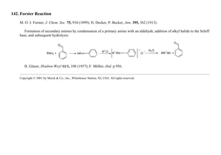 142. Forster Reaction
M. O. J. Forster, J. Chem. Soc. 75, 934 (1899); H. Decker, P. Becker, Ann. 395, 362 (1913).
Formation of secondary amines by condensation of a primary amine with an aldehyde, addition of alkyl halide to the Schiff
base, and subsequent hydrolysis:
H. Glaser, Houben-Weyl 11/1, 108 (1957); F. Möller, ibid. p 956.
Copyright © 2001 by Merck & Co., Inc., Whitehouse Station, NJ, USA. All rights reserved.
 