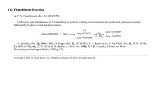 143. Franchimont Reaction
A. P. N. Franchimont, Ber. 5, 1048 (1872).
Carboxylic acid dimerization to 1,2-dicarboxylic acids by treating α-bromocarboxylic acids with potassium cyanide
followed by hydrolysis and decarboxylation:
N. Zelinsky, Ber. 21, 3160 (1888); O. Poppe, ibid. 23, 113 (1890); R. C. Fuson et al., J. Am. Chem. Soc. 51, 1536 (1929);
52, 4074 (1930); 60, 1237 (1938); H. N. Rydon, J. Chem. Soc. 1936, 593; H. Henecka, Chemie der Beta-
Dicarbonylverbindungen (Berlin, 1950) p 176.
Copyright © 2001 by Merck & Co., Inc., Whitehouse Station, NJ, USA. All rights reserved.
 
