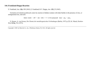 144. Frankland-Duppa Reaction
E. Frankland, Ann. 126, 109 (1863); E. Frankland, B. F. Duppa, Ann. 135, 25 (1865).
Formation of α-hydroxycarboxylic esters by reaction of dialkyl oxalates with alkyl halides in the presence of zinc, or
amalgamated zinc, and acid:
E. Krause, A. von Grosse, Die Chemie der metallorganischen Verbindungen (Berlin, 1937) p 225; K. Nützel, Houben-
Weyl 13/2a, 741 (1973).
Copyright © 2001 by Merck & Co., Inc., Whitehouse Station, NJ, USA. All rights reserved.
 