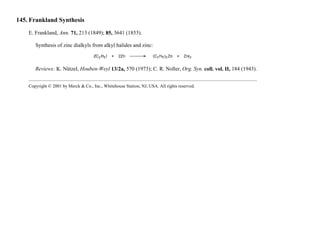 145. Frankland Synthesis
E. Frankland, Ann. 71, 213 (1849); 85, 3641 (1853).
Synthesis of zinc dialkyls from alkyl halides and zinc:
Reviews: K. Nützel, Houben-Weyl 13/2a, 570 (1973); C. R. Noller, Org. Syn. coll. vol. II, 184 (1943).
Copyright © 2001 by Merck & Co., Inc., Whitehouse Station, NJ, USA. All rights reserved.
 