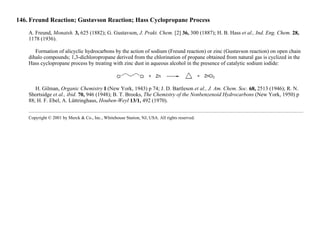 146. Freund Reaction; Gustavson Reaction; Hass Cyclopropane Process
A. Freund, Monatsh. 3, 625 (1882); G. Gustavson, J. Prakt. Chem. [2] 36, 300 (1887); H. B. Hass et al., Ind. Eng. Chem. 28,
1178 (1936).
Formation of alicyclic hydrocarbons by the action of sodium (Freund reaction) or zinc (Gustavson reaction) on open chain
dihalo compounds; 1,3-dichloropropane derived from the chlorination of propane obtained from natural gas is cyclized in the
Hass cyclopropane process by treating with zinc dust in aqueous alcohol in the presence of catalytic sodium iodide:
H. Gilman, Organic Chemistry I (New York, 1943) p 74; J. D. Bartleson et al., J. Am. Chem. Soc. 68, 2513 (1946); R. N.
Shortsidge et al., ibid. 70, 946 (1948); B. T. Brooks, The Chemistry of the Nonbenzenoid Hydrocarbons (New York, 1950) p
88; H. F. Ebel, A. Lüttringhaus, Houben-Weyl 13/1, 492 (1970).
Copyright © 2001 by Merck & Co., Inc., Whitehouse Station, NJ, USA. All rights reserved.
 