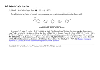 147. Friedel-Crafts Reaction
C. Friedel, J. M. Crafts, Compt. Rend. 84, 1392, 1450 (1877).
The alkylation or acylation of aromatic compounds catalyzed by aluminum chloride or other Lewis acids:
Reviews: C. C. Price, Org. React. 3, 1 (1946); G. A. Olah, Friedel-Crafts and Related Reactions, vol. 1-4 (Interscience,
New York, 1963-1965); J. K. Groves, Chem. Soc. Rev. 1, 73 (1972); H. Heaney, Comp. Org. Syn. 2, 733-752, 753-768 (1991);
3, 293-339. Aliphatic version: S. C. Eyley, ibid. 2, 707-731. Intramolecular reactions: H.-J. Knölker, Angew. Chem. Int. Ed.
38, 2583 (1999); M.-C. P. Yeh et al., J. Organometal. Chem. 599, 128 (2000); C.-L. Kao et al., Tetrahedron Letters 41, 2207
(2000). Modified conditions: U. Bierman, J. O. Metzger, Angew. Chem. Int. Ed. 38, 3675 (1999). Cf. Darzens-Nenitzescu
Synthesis of Ketones; Haworth Phenanthrene Synthesis; Nencki Reaction.
Copyright © 2001 by Merck & Co., Inc., Whitehouse Station, NJ, USA. All rights reserved.
 