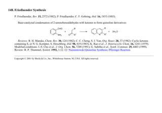 148. Friedlaender Synthesis
P. Friedlaender, Ber. 15, 2572 (1882); P. Friedlaender, C. F. Gohring, ibid. 16, 1833 (1883).
Base-catalyzed condensation of 2-aminobenzaldehydes with ketones to form quinoline derivatives:
Reviews: R. H. Manske, Chem. Rev. 30, 124 (1942); C. C. Cheng, S. J. Yan, Org. React. 28, 37 (1982). Cyclic ketones
containing S, or N: G. Kempter, S. Hirschberg, ibid. 98, 419 (1965); K. Rao et al., J. Heterocyclic Chem. 16, 1241 (1979).
Modified conditions: I.-S. Cho et al., J. Org. Chem. 56, 7288 (1991); G. Sabitha et al., Synth. Commun. 29, 4403 (1999).
Review: R. P. Thummel, Synlett. 1992, 1-12. Cf. Niementowski Quinoline Synthesis; Pfitzinger Reaction.
Copyright © 2001 by Merck & Co., Inc., Whitehouse Station, NJ, USA. All rights reserved.
 