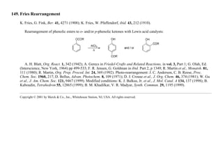 149. Fries Rearrangement
K. Fries, G. Fink, Ber. 41, 4271 (1908); K. Fries, W. Pfaffendorf, ibid. 43, 212 (1910).
Rearrangement of phenolic esters to o- and/or p-phenolic ketones with Lewis acid catalysts:
A. H. Blatt, Org. React. 1, 342 (1942); A. Gerecs in Friedel-Crafts and Related Reactions, in vol. 3, Part 1; G. Olah, Ed.
(Interscience, New York, 1964) pp 499-533; F. R. Jensen, G. Goldman in ibid. Part 2, p 1349; R. Martin et al., Monatsh. 81,
111 (1980); R. Martin, Org. Prep. Proced. Int. 24, 369 (1992). Photo-rearrangement: J. C. Anderson, C. B. Reese, Proc.
Chem. Soc. 1960, 217; D. Bellus, Advan. Photochem. 8, 109 (1971); D. J. Crouse et al., J. Org. Chem. 46, 374 (1981); W. Gu
et al., J. Am. Chem. Soc. 121, 9467 (1999). Modified conditions: K. J. Balkus, Jr. et al., J. Mol. Catal. A 134, 137 (1998); B.
Kaboudin, Tetrahedron 55, 12865 (1999); B. M. Khadilkar, V. R. Madyar, Synth. Commun. 29, 1195 (1999).
Copyright © 2001 by Merck & Co., Inc., Whitehouse Station, NJ, USA. All rights reserved.
 