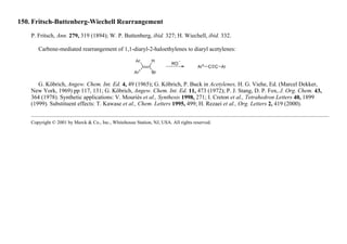 150. Fritsch-Buttenberg-Wiechell Rearrangement
P. Fritsch, Ann. 279, 319 (1894); W. P. Buttenberg, ibid. 327; H. Wiechell, ibid. 332.
Carbene-mediated rearrangement of 1,1-diaryl-2-haloethylenes to diaryl acetylenes:
G. Köbrich, Angew. Chem. Int. Ed. 4, 49 (1965); G. Köbrich, P. Buck in Acetylenes, H. G. Viehe, Ed. (Marcel Dekker,
New York, 1969) pp 117, 131; G. Köbrich, Angew. Chem. Int. Ed. 11, 473 (1972); P. J. Stang, D. P. Fox, J. Org. Chem. 43,
364 (1978). Synthetic applications: V. Mouriès et al., Synthesis 1998, 271; I. Creton et al., Tetrahedron Letters 40, 1899
(1999). Substituent effects: T. Kawase et al., Chem. Letters 1995, 499; H. Rezaei et al., Org. Letters 2, 419 (2000).
Copyright © 2001 by Merck & Co., Inc., Whitehouse Station, NJ, USA. All rights reserved.
 