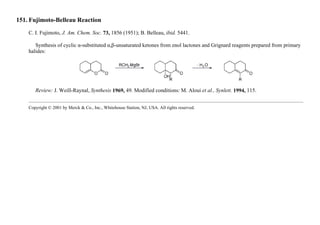 151. Fujimoto-Belleau Reaction
C. I. Fujimoto, J. Am. Chem. Soc. 73, 1856 (1951); B. Belleau, ibid. 5441.
Synthesis of cyclic α-substituted α,β-unsaturated ketones from enol lactones and Grignard reagents prepared from primary
halides:
Review: J. Weill-Raynal, Synthesis 1969, 49. Modified conditions: M. Aloui et al., Synlett. 1994, 115.
Copyright © 2001 by Merck & Co., Inc., Whitehouse Station, NJ, USA. All rights reserved.
 