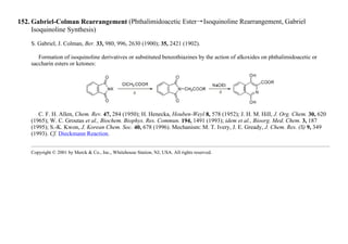 152. Gabriel-Colman Rearrangement (Phthalimidoacetic Ester→Isoquinoline Rearrangement, Gabriel
Isoquinoline Synthesis)
S. Gabriel, J. Colman, Ber. 33, 980, 996, 2630 (1900); 35, 2421 (1902).
Formation of isoquinoline derivatives or substituted benzothiazines by the action of alkoxides on phthalimidoacetic or
saccharin esters or ketones:
C. F. H. Allen, Chem. Rev. 47, 284 (1950); H. Henecka, Houben-Weyl 8, 578 (1952); J. H. M. Hill, J. Org. Chem. 30, 620
(1965); W. C. Groutas et al., Biochem. Biophys. Res. Commun. 194, 1491 (1993); idem et al., Bioorg. Med. Chem. 3, 187
(1995); S.-K. Kwon, J. Korean Chem. Soc. 40, 678 (1996). Mechanism: M. T. Ivery, J. E. Gready, J. Chem. Res. (S) 9, 349
(1993). Cf. Dieckmann Reaction.
Copyright © 2001 by Merck & Co., Inc., Whitehouse Station, NJ, USA. All rights reserved.
 