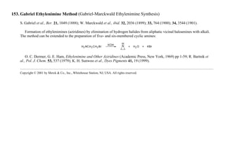 153. Gabriel Ethylenimine Method (Gabriel-Marckwald Ethylenimine Synthesis)
S. Gabriel et al., Ber. 21, 1049 (1888); W. Marckwald et al., ibid. 32, 2036 (1899); 33, 764 (1900); 34, 3544 (1901).
Formation of ethylenimines (aziridines) by elimination of hydrogen halides from aliphatic vicinal haloamines with alkali.
The method can be extended to the preparation of five- and six-membered cyclic amines:
O. C. Dermer, G. E. Ham, Ethylenimine and Other Aziridines (Academic Press, New York, 1969) pp 1-59; R. Bartnik et
al., Pol. J. Chem. 53, 537 (1979); K. H. Sunwoo et al., Dyes Pigments 41, 19 (1999).
Copyright © 2001 by Merck & Co., Inc., Whitehouse Station, NJ, USA. All rights reserved.
 